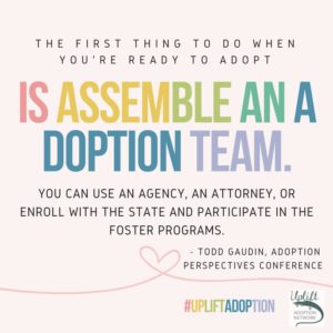 The first thing to do when you're ready to adopt is assemble an adoption team. You can use an agency, an attorney, or enroll with the state and participate in foster programs.